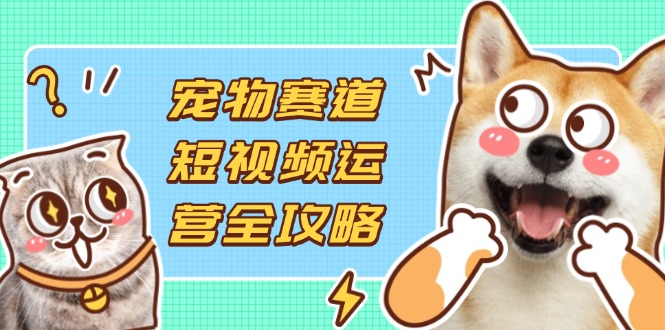 宠物赛道短视频运营全攻略，选品拍摄剪辑实操，实现流量到收益转化-乐码云集