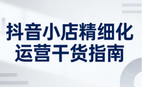 抖音小店精细化运营干货指南新版，助力商家系统提升店铺运营能力-乐码云集