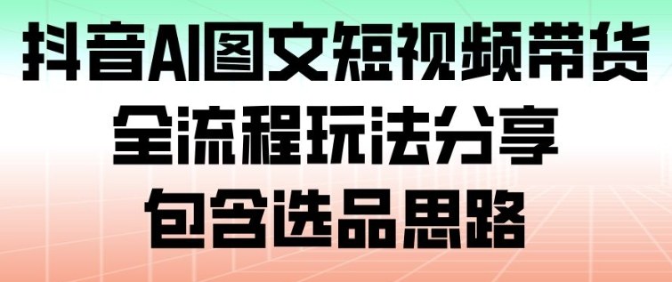 抖音AI图文短视频带货，全流程玩法分享，包含选品思路-乐码云集