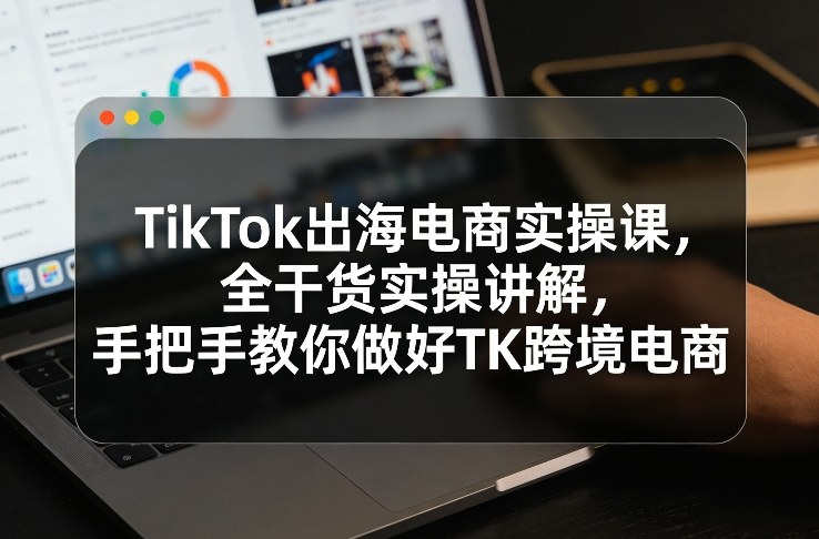 TikTok出海电商实操课，全干货实操讲解，手把手教你做好TK跨境电商-乐码云集