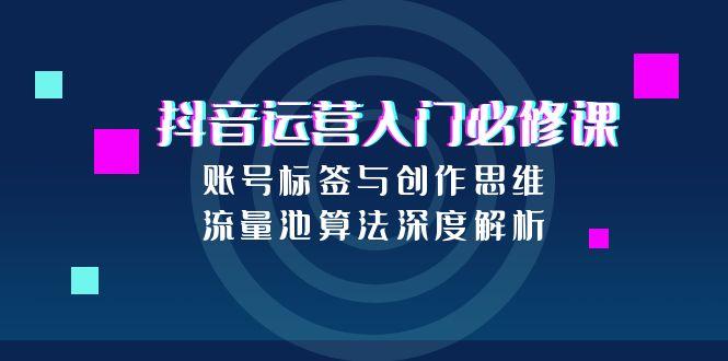 抖音运营入门必修课，账号标签与创作思维，流量池算法深度解析-乐码云集