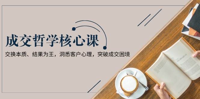 成交哲学课，交换本质、结果为王，洞悉客户心理，突破成交困境-乐码云集