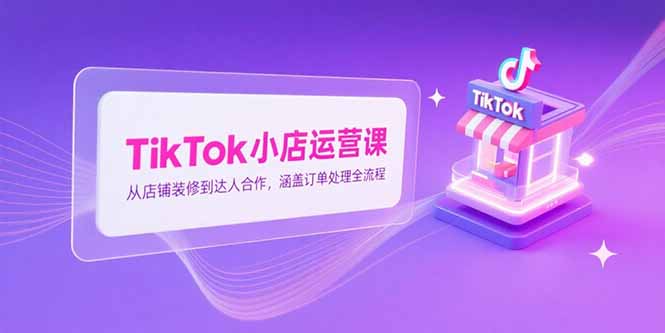 TikTok小店运营课，从店铺装修到达人合作，涵盖订单处理全流程-乐码云集