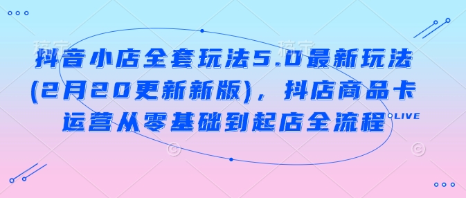 抖音小店全套玩法5.0最新玩法(2月20更新新版)，抖店商品卡运营从零基础到起店全流程-乐码云集