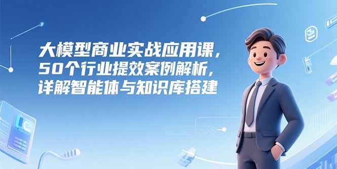 大模型商业实战应用课，50个行业提效案例解析，详解智能体与知识库搭建-乐码云集