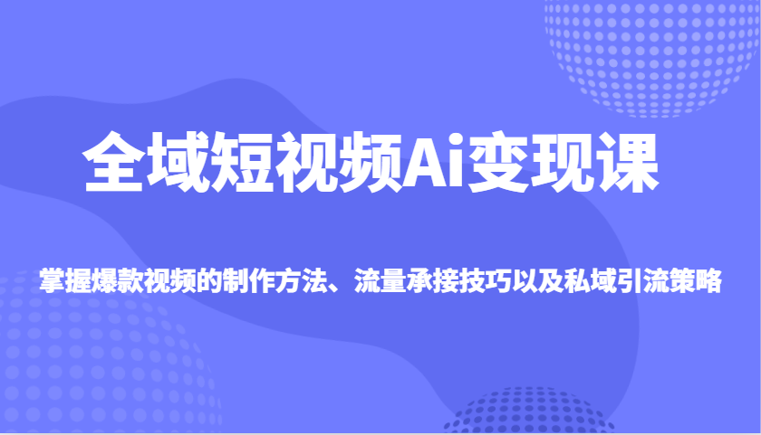 全域短视频Ai变现课，掌握爆款视频的制作方法、流量承接技巧以及私域引流策略-乐码云集