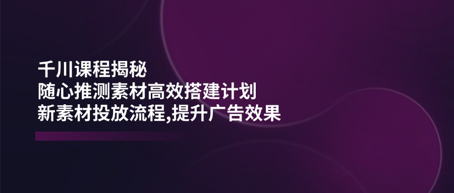 千川课程揭秘：随心推测素材高效搭建计划,新素材投放流程,提升广告效果-乐码云集