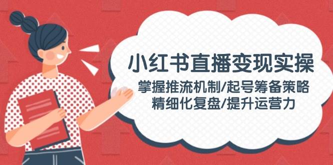 小红书直播变现实操:掌握推流机制/起号筹备策略/精细化复盘/提升运营力-乐码云集