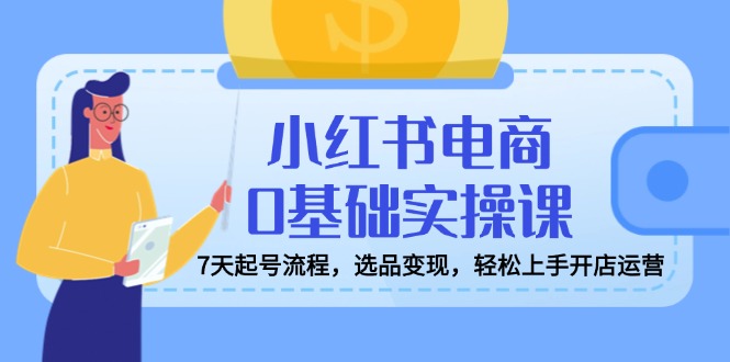小红书电商0基础实操课，7天起号流程，选品变现，轻松上手开店运营-乐码云集