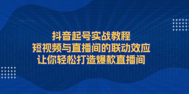 抖音起号实战教程,短视频与直播间的联动效应,让你轻松打造爆款直播间-乐码云集