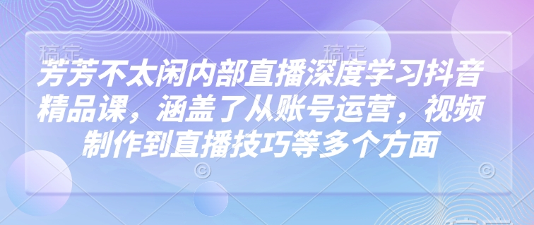 芳芳不太闲内部直播深度学习抖音精品课，涵盖了从账号运营，视频制作到直播技巧等多个方面-乐码云集