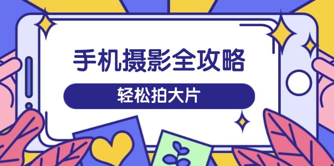 手机摄影全攻略，从拍摄到剪辑，训练营带你玩转短视频，轻松拍大片-乐码云集