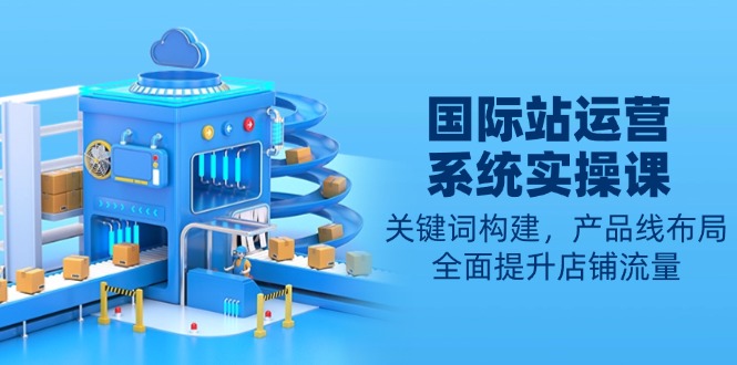 国际站运营系统实操课：关键词构建，产品线布局，全面提升店铺流量-乐码云集