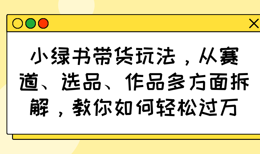小绿书带货玩法，从赛道、选品、作品多方面拆解，教你如何轻松过万-乐码云集