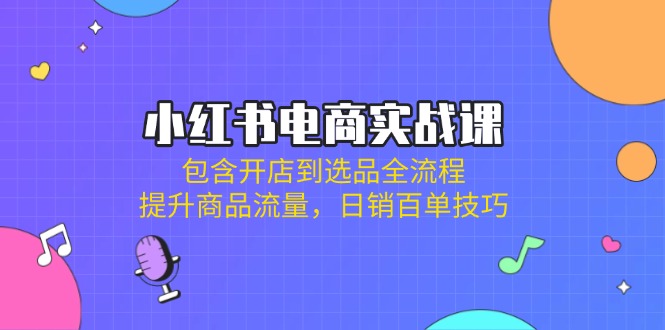 小红书电商实战课：包含开店到选品全流程，提升商品流量，日销百单技巧-乐码云集