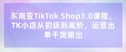 东南亚TikTok Shop3.0课程，TK小店​从初级到高阶，运营出单干货输出-乐码云集