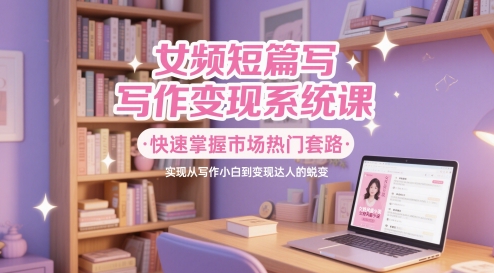 女频短篇写作变现系统课，快速掌握市场热门套路，实现从写作小白到变现达人的蜕变-乐码云集