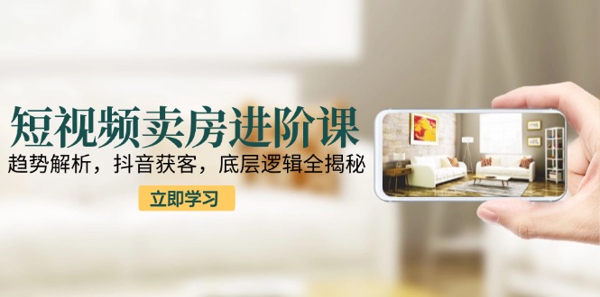 短视频卖房进阶课：趋势解析，抖音获客，底层逻辑全揭秘-乐码云集