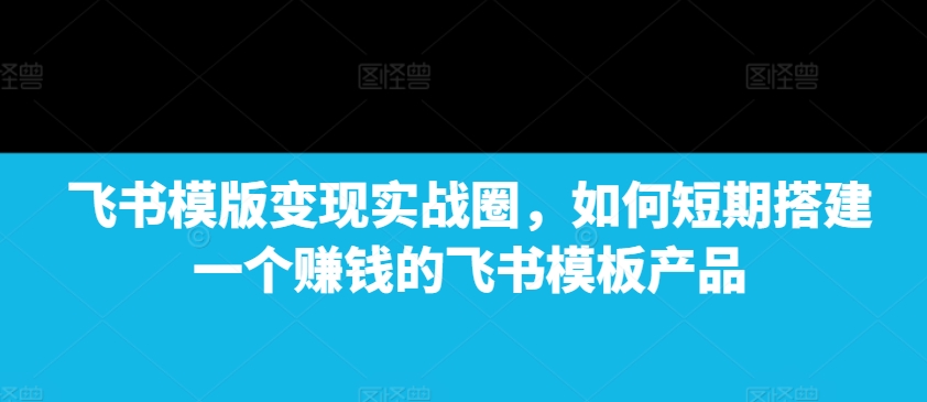 飞书模版变现实战圈，如何短期搭建一个赚钱的飞书模板产品-乐码云集