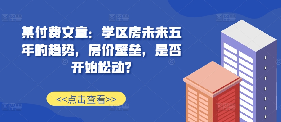 某付费文章：学区房未来五年的趋势，房价壁垒，是否开始松动?-乐码云集