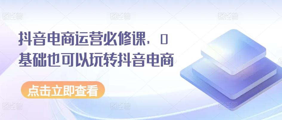 抖音电商运营必修课，0基础也可以玩转抖音电商-乐码云集