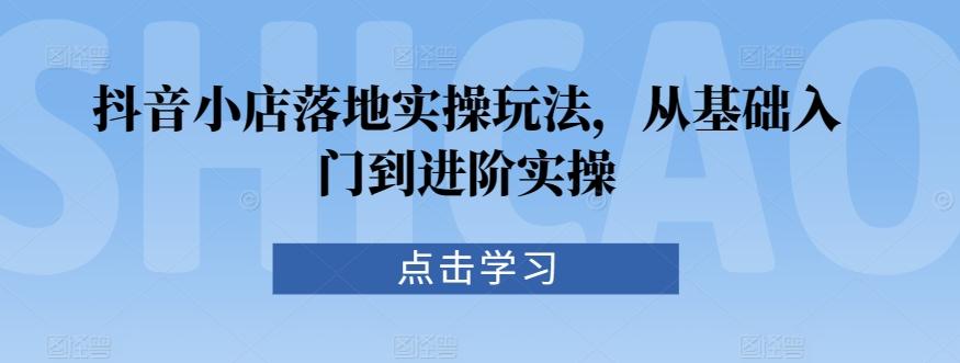 抖音小店落地实操玩法，从基础入门到进阶实操-乐码云集