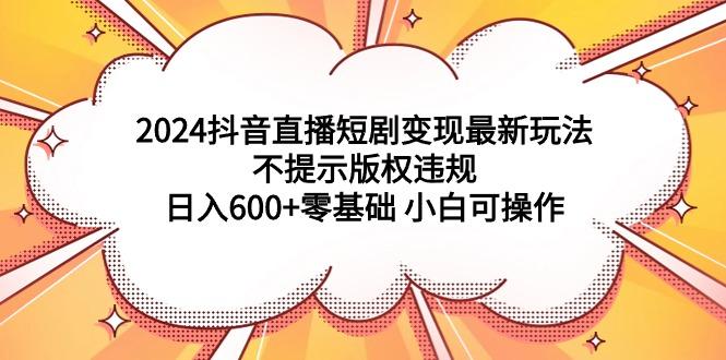 (9305期)2024抖音直播短剧变现最新玩法，不提示版权违规 日入600+零基础 小白可操作-乐码云集