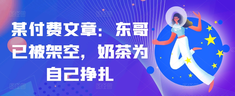 某付费文章：东哥已被架空，奶茶为自己挣扎!!-乐码云集