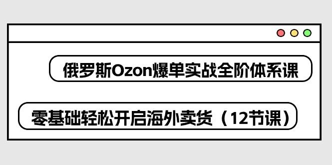 俄罗斯 Ozon-爆单实战全阶体系课，零基础轻松开启海外卖货(12节课-乐码云集
