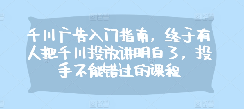 千川广告入门指南，终于有人把千川投放讲明白了，投手不能错过的课程-乐码云集