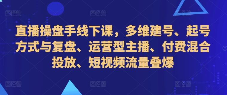 直播操盘手线下课，多维建号、起号方式与复盘、运营型主播、付费混合投放、短视频流量叠爆-乐码云集