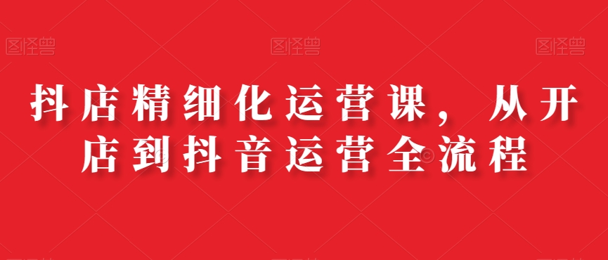 抖店精细化运营课，从开店到抖音运营全流程-乐码云集
