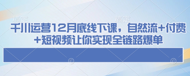 千川运营12月底线下课，自然流+付费+短视频让你实现全链路爆单-乐码云集