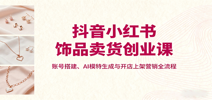 抖音小红书饰品卖货创业课，账号搭建、AI模特生成与开店上架营销全流程-乐码云集