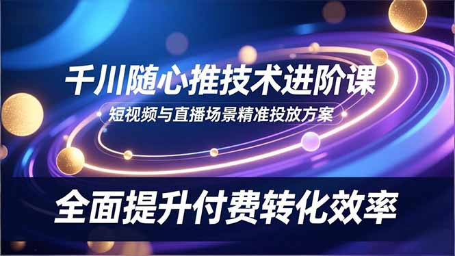 千川随心推技术进阶课，短视频与直播场景精准投放方案，全面提升付费转化效率-乐码云集