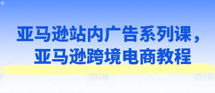 亚马逊站内广告系列课，亚马逊跨境电商教程-乐码云集