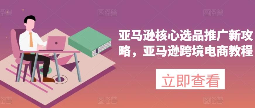 亚马逊核心选品推广新攻略，亚马逊跨境电商教程-乐码云集