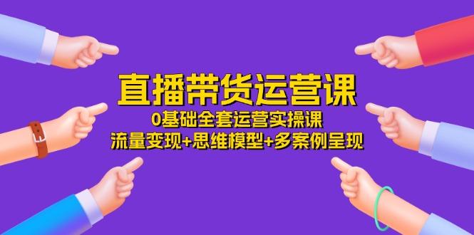 直播带货运营课，0基础全套运营实操课 流量变现+思维模型+多案例呈现-34节-乐码云集