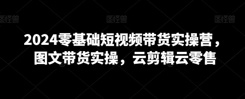 2024零基础短视频带货实操营，图文带货实操，云剪辑云零售-乐码云集
