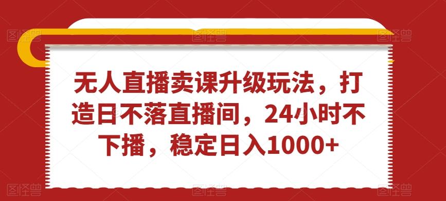 无人直播卖课升级玩法，打造日不落直播间，24小时不下播，稳定日入1000+【揭秘】-乐码云集