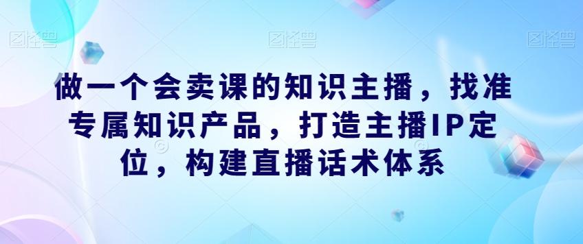 做一个会卖课的知识主播，找准专属知识产品，打造主播IP定位，构建直播话术体系-乐码云集