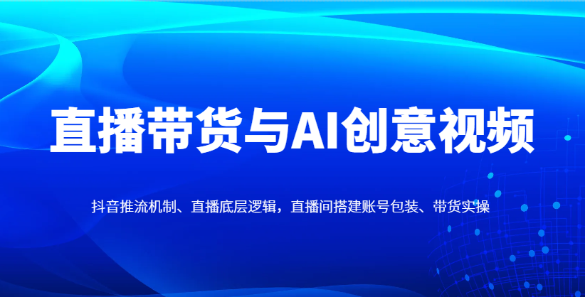 直播带货与AI创意视频,抖音推流机制、直播底层逻辑,直播间搭建账号包装、带货实操-乐码云集