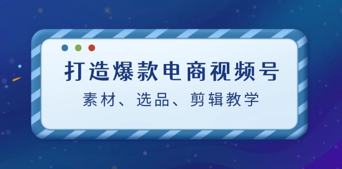 打造爆款电商视频号：素材、选品、剪辑教程-乐码云集
