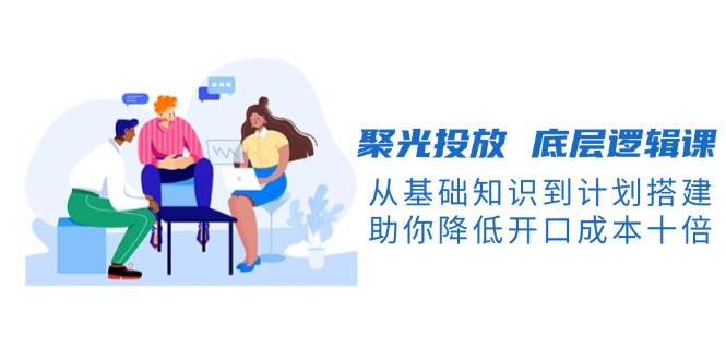 聚光投放底层逻辑课,从基础知识到计划搭建,助你降低开口成本十倍-乐码云集