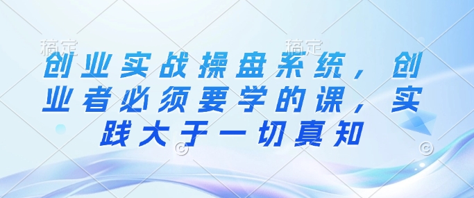 创业实战操盘系统，创业者必须要学的课，实践大于一切真知-乐码云集