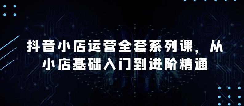 抖音小店运营全套系列课，全新升级，从小店基础入门到进阶精通，系统掌握月销百万小店的核心秘密-乐码云集