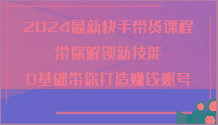 2024最新快手带货课程，带你解锁新技能，0基础带你打造赚钱账号-乐码云集