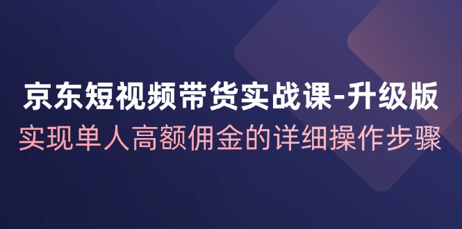京东短视频带货实战课升级版，实现单人高额佣金的详细操作步骤-乐码云集