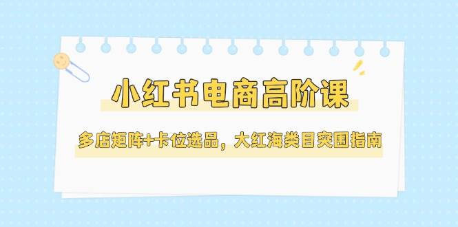 小红书电商高阶课,多店矩阵+卡位选品,大红海类目突围指南(更新5月)-乐码云集