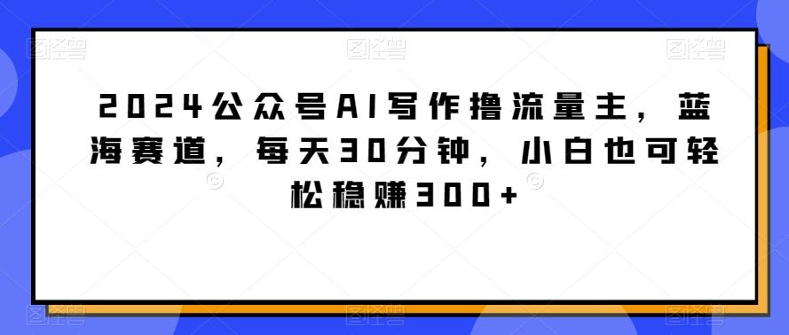 2024公众号AI写作撸流量主，蓝海赛道，每天30分钟，小白也可轻松稳赚300+【揭秘】-乐码云集